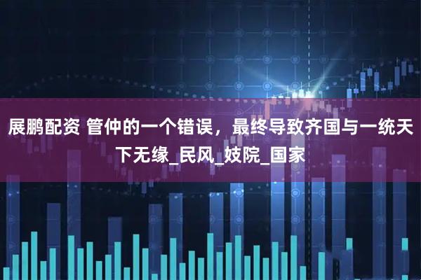 展鹏配资 管仲的一个错误，最终导致齐国与一统天下无缘_民风_妓院_国家