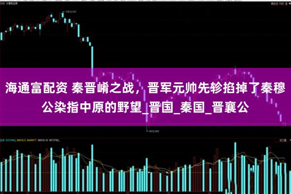 海通富配资 秦晋崤之战，晋军元帅先轸掐掉了秦穆公染指中原的野望_晋国_秦国_晋襄公