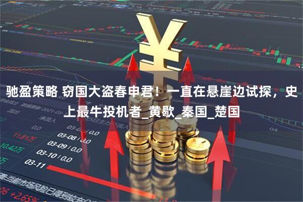 驰盈策略 窃国大盗春申君！一直在悬崖边试探，史上最牛投机者_黄歇_秦国_楚国