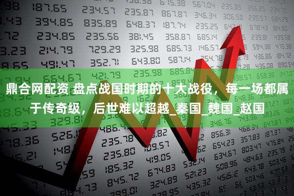 鼎合网配资 盘点战国时期的十大战役，每一场都属于传奇级，后世难以超越_秦国_魏国_赵国