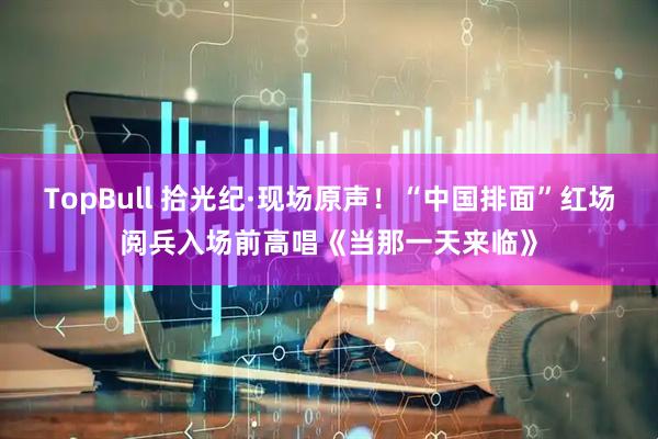 TopBull 拾光纪·现场原声！“中国排面”红场阅兵入场前高唱《当那一天来临》