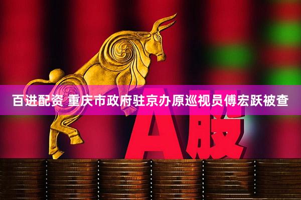 百进配资 重庆市政府驻京办原巡视员傅宏跃被查