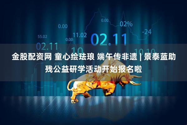 金股配资网 童心绘珐琅 端午传非遗 | 景泰蓝助残公益研学活动开始报名啦
