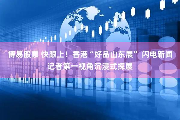 博易股票 快跟上！香港“好品山东展” 闪电新闻记者第一视角沉浸式探展