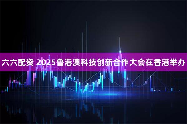 六六配资 2025鲁港澳科技创新合作大会在香港举办