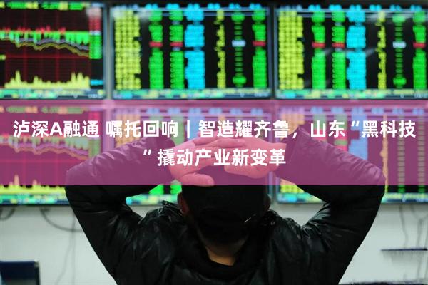泸深A融通 嘱托回响｜智造耀齐鲁，山东“黑科技”撬动产业新变革