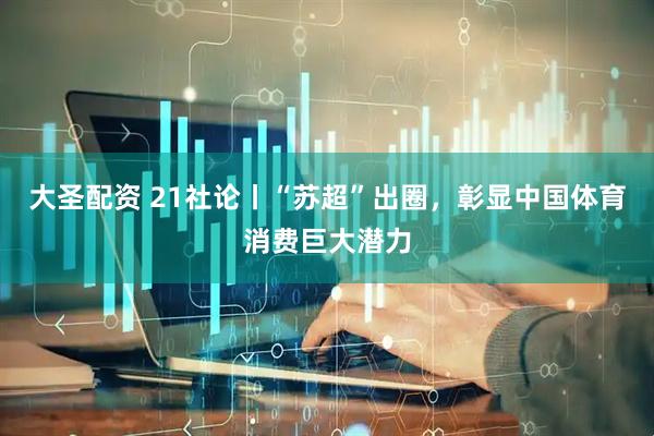 大圣配资 21社论丨“苏超”出圈，彰显中国体育消费巨大潜力