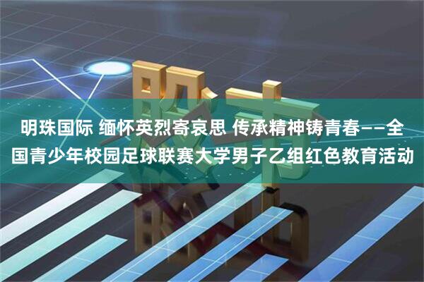 明珠国际 缅怀英烈寄哀思 传承精神铸青春——全国青少年校园足球联赛大学男子乙组红色教育活动