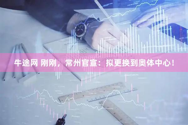 牛途网 刚刚，常州官宣：拟更换到奥体中心！