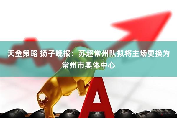 天金策略 扬子晚报：苏超常州队拟将主场更换为常州市奥体中心