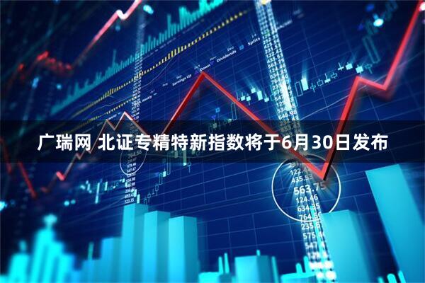 广瑞网 北证专精特新指数将于6月30日发布
