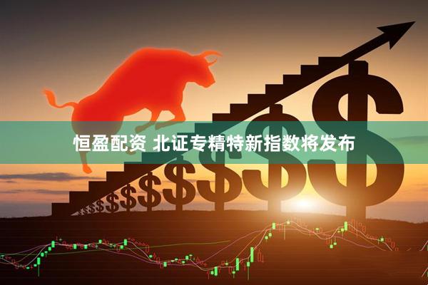 恒盈配资 北证专精特新指数将发布