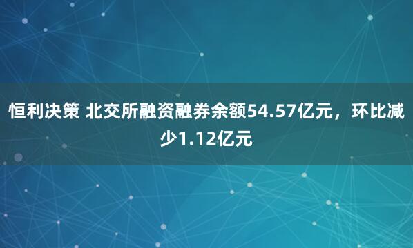 恒利决策 北交所融资融券余额54.57亿元，环比减少1.12亿元