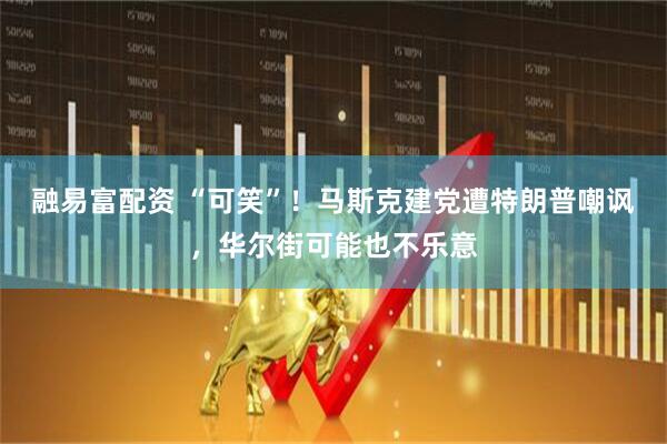融易富配资 “可笑”！马斯克建党遭特朗普嘲讽，华尔街可能也不乐意
