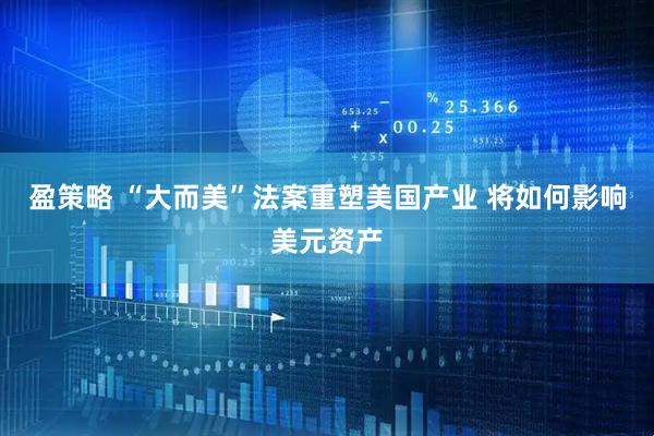 盈策略 “大而美”法案重塑美国产业 将如何影响美元资产