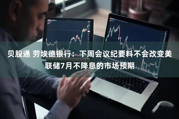 贝股通 劳埃德银行：下周会议纪要料不会改变美联储7月不降息的市场预期
