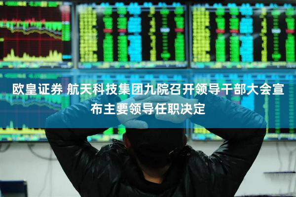 欧皇证券 航天科技集团九院召开领导干部大会宣布主要领导任职决定