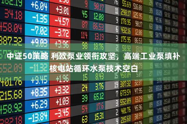 中证50策略 利欧泵业领衔攻坚，高端工业泵填补核电站循环水泵技术空白