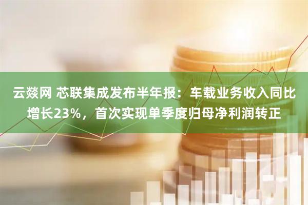 云燚网 芯联集成发布半年报：车载业务收入同比增长23%，首次实现单季度归母净利润转正