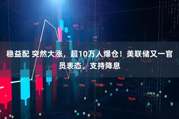 稳益配 突然大涨，超10万人爆仓！美联储又一官员表态，支持降息
