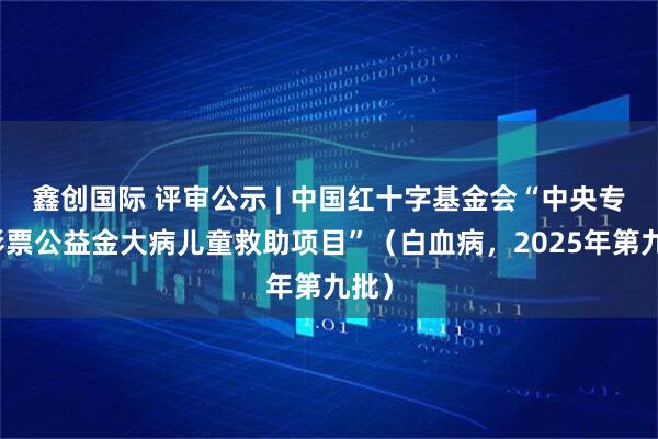 鑫创国际 评审公示 | 中国红十字基金会“中央专项彩票公益金大病儿童救助项目”（白血病，2025年第九批）