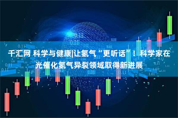 千汇网 科学与健康|让氢气“更听话”！科学家在光催化氢气异裂领域取得新进展