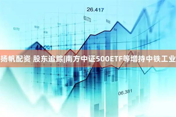 扬帆配资 股东追踪|南方中证500ETF等增持中铁工业