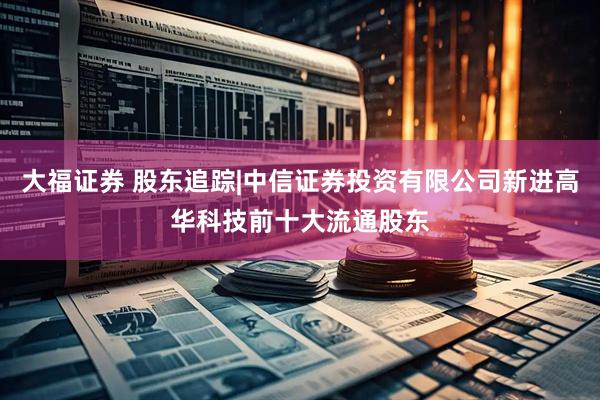 大福证券 股东追踪|中信证券投资有限公司新进高华科技前十大流通股东