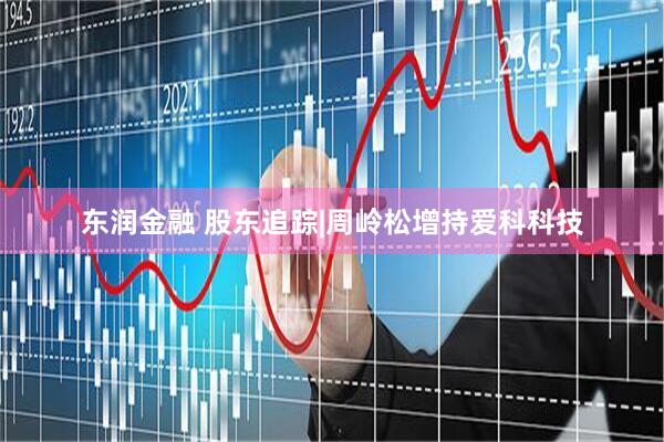 东润金融 股东追踪|周岭松增持爱科科技