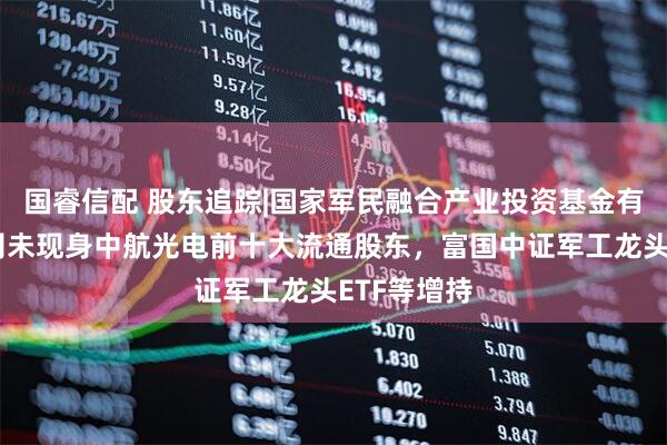 国睿信配 股东追踪|国家军民融合产业投资基金有限责任公司未现身中航光电前十大流通股东，富国中证军工龙头ETF等增持