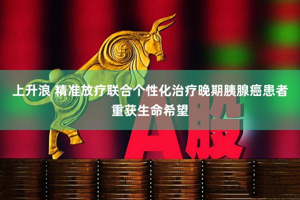 上升浪 精准放疗联合个性化治疗晚期胰腺癌患者重获生命希望