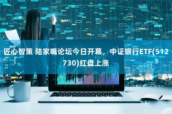 匠心智策 陆家嘴论坛今日开幕，中证银行ETF(512730)红盘上涨