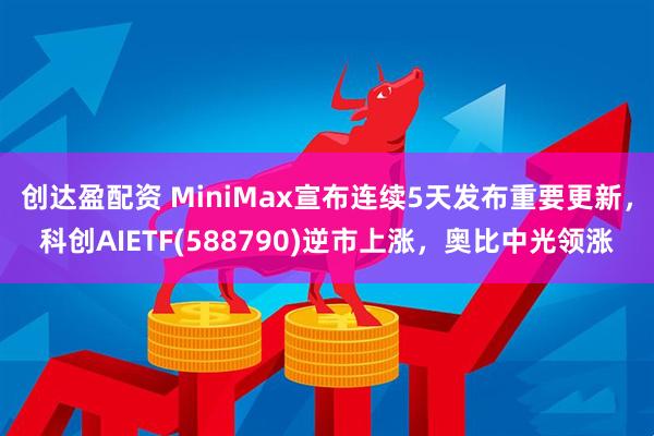 创达盈配资 MiniMax宣布连续5天发布重要更新，科创AIETF(588790)逆市上涨，奥比中光领涨