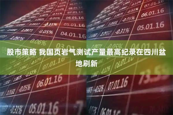 股市策略 我国页岩气测试产量最高纪录在四川盆地刷新