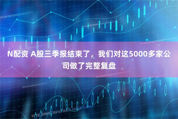 N配资 A股三季报结束了，我们对这5000多家公司做了完整复盘