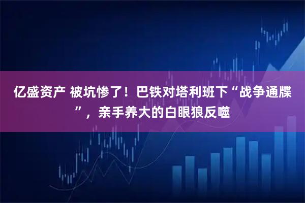 亿盛资产 被坑惨了！巴铁对塔利班下“战争通牒”，亲手养大的白眼狼反噬