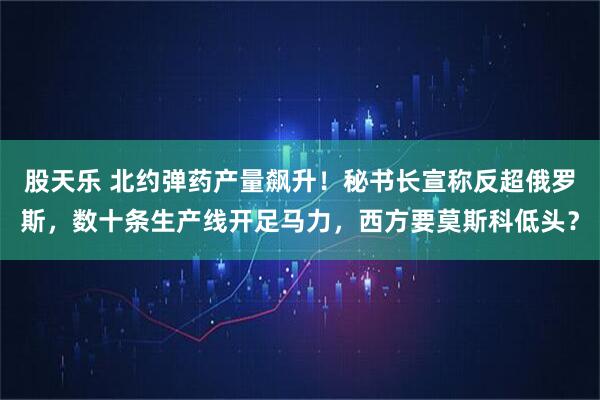 股天乐 北约弹药产量飙升！秘书长宣称反超俄罗斯，数十条生产线开足马力，西方要莫斯科低头？