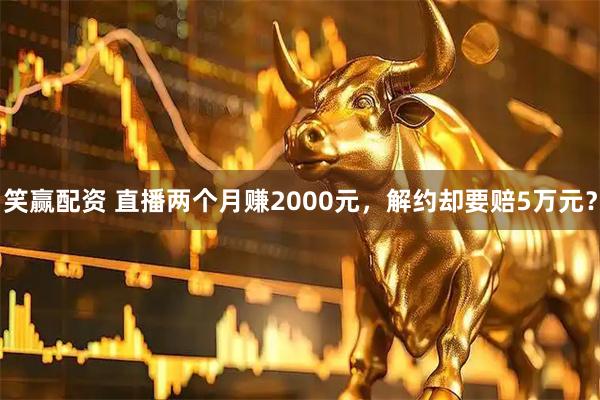 笑赢配资 直播两个月赚2000元，解约却要赔5万元？