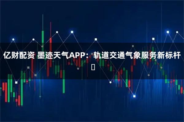 亿财配资 墨迹天气APP：轨道交通气象服务新标杆 ​
