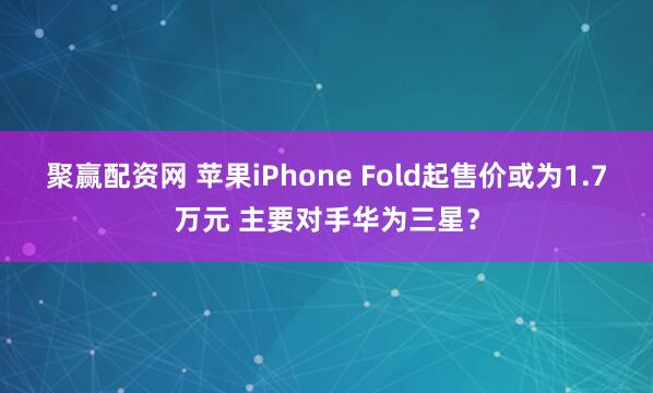 聚赢配资网 苹果iPhone Fold起售价或为1.7万元 主要对手华为三星？