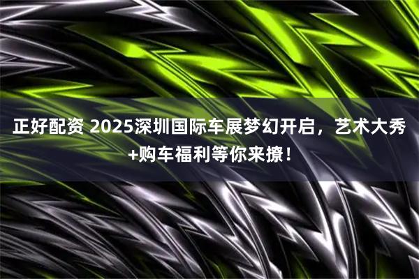 正好配资 2025深圳国际车展梦幻开启，艺术大秀+购车福利等你来撩！
