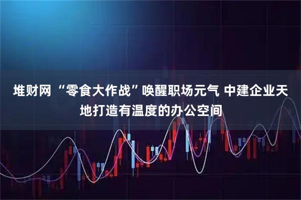 堆财网 “零食大作战”唤醒职场元气 中建企业天地打造有温度的办公空间