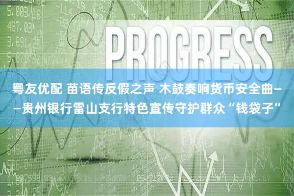 粤友优配 苗语传反假之声 木鼓奏响货币安全曲——贵州银行雷山支行特色宣传守护群众“钱袋子”
