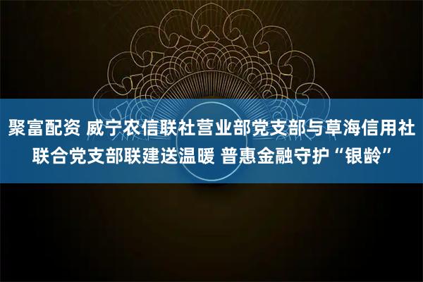 聚富配资 威宁农信联社营业部党支部与草海信用社联合党支部联建送温暖 普惠金融守护“银龄”