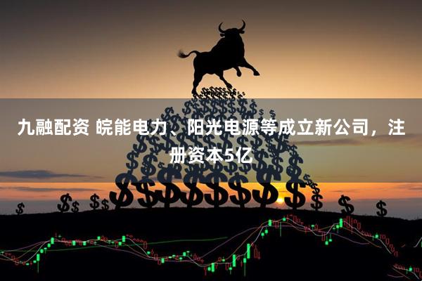 九融配资 皖能电力、阳光电源等成立新公司，注册资本5亿