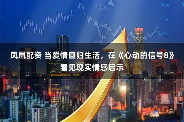 凤凰配资 当爱情回归生活，在《心动的信号8》看见现实情感启示