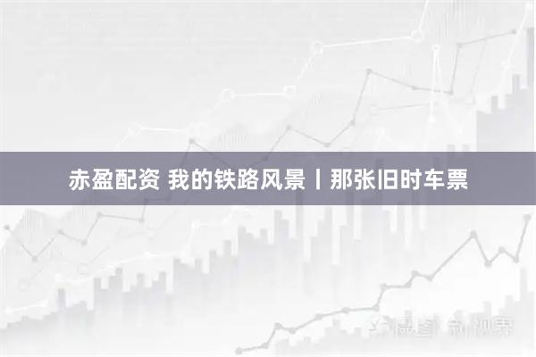 赤盈配资 我的铁路风景丨那张旧时车票