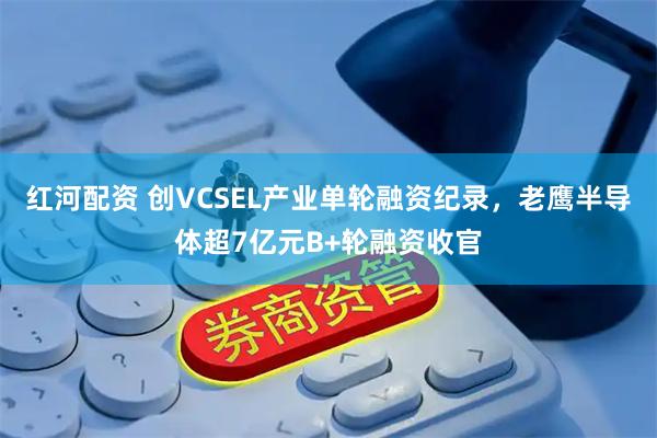 红河配资 创VCSEL产业单轮融资纪录，老鹰半导体超7亿元B+轮融资收官