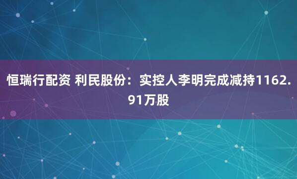 恒瑞行配资 利民股份：实控人李明完成减持1162.91万股