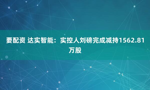 要配资 达实智能：实控人刘磅完成减持1562.81万股
